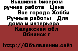 Вышивка бисером, ручная работа › Цена ­ 15 000 - Все города Хобби. Ручные работы » Для дома и интерьера   . Калужская обл.,Обнинск г.